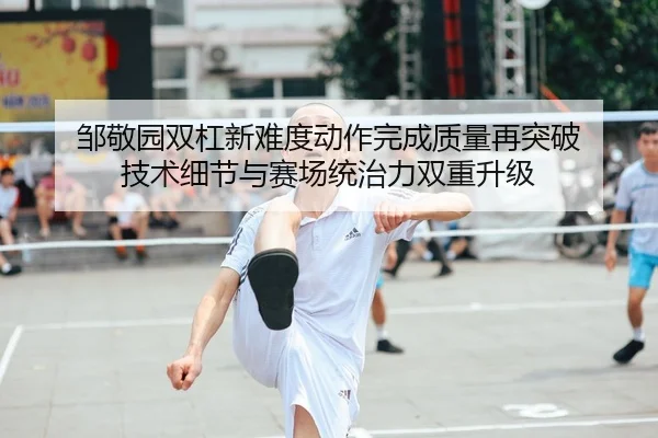 邹敬园双杠新难度动作完成质量再突破 技术细节与赛场统治力双重升级